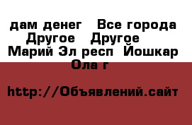 дам денег - Все города Другое » Другое   . Марий Эл респ.,Йошкар-Ола г.